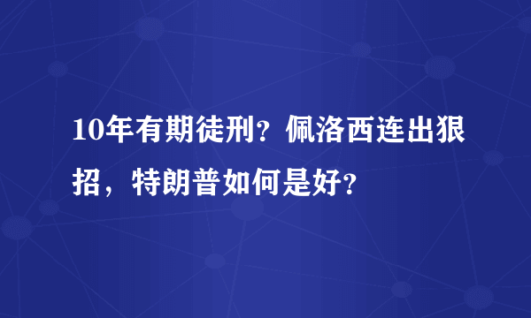 10年有期徒刑？佩洛西连出狠招，特朗普如何是好？