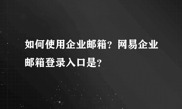 如何使用企业邮箱？网易企业邮箱登录入口是？