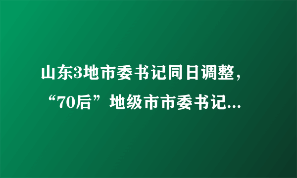 山东3地市委书记同日调整，“70后”地级市市委书记增至4名