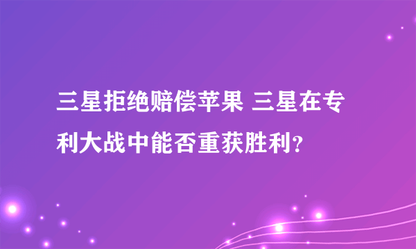 三星拒绝赔偿苹果 三星在专利大战中能否重获胜利？