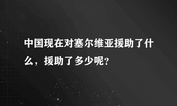 中国现在对塞尔维亚援助了什么，援助了多少呢？