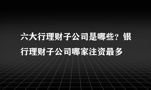 六大行理财子公司是哪些？银行理财子公司哪家注资最多