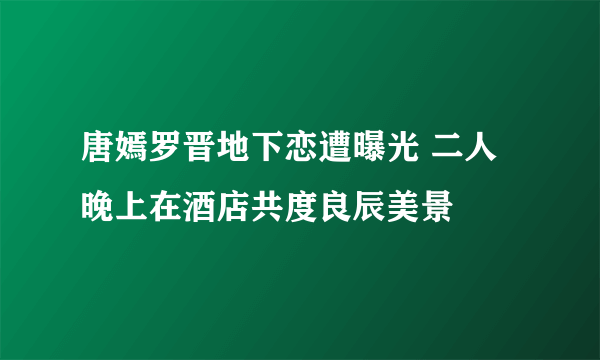 唐嫣罗晋地下恋遭曝光 二人晚上在酒店共度良辰美景