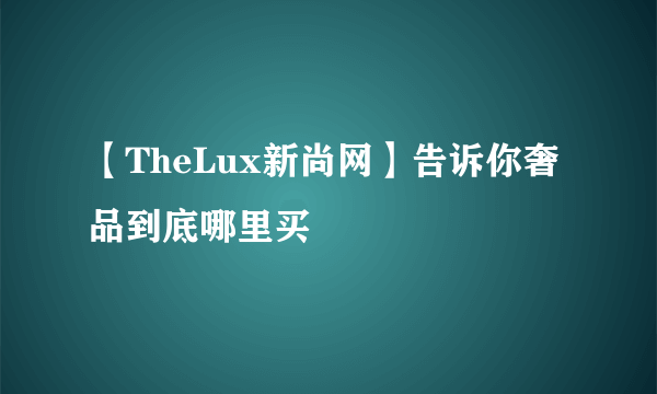 【TheLux新尚网】告诉你奢品到底哪里买