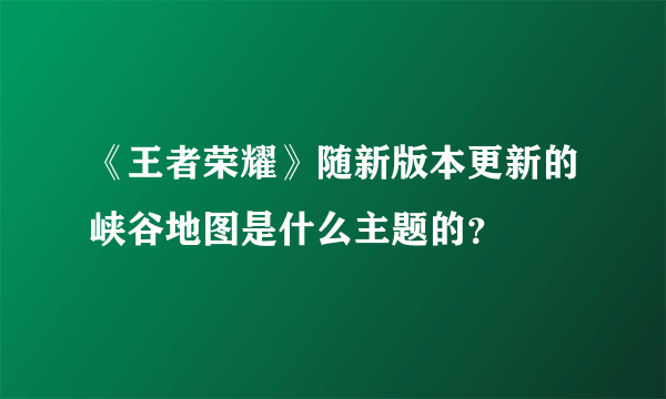 《王者荣耀》随新版本更新的峡谷地图是什么主题的？