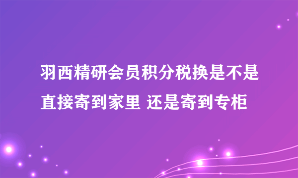 羽西精研会员积分税换是不是直接寄到家里 还是寄到专柜