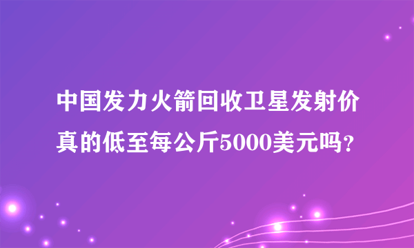 中国发力火箭回收卫星发射价真的低至每公斤5000美元吗？