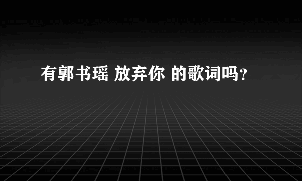 有郭书瑶 放弃你 的歌词吗？