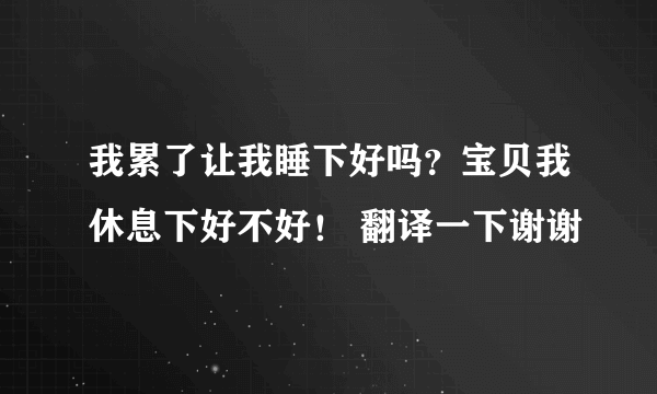 我累了让我睡下好吗？宝贝我休息下好不好！ 翻译一下谢谢