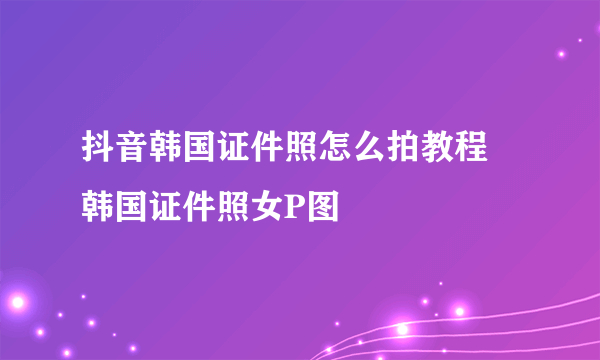 抖音韩国证件照怎么拍教程 韩国证件照女P图