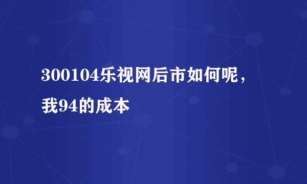 300104乐视网后市如何呢，我94的成本