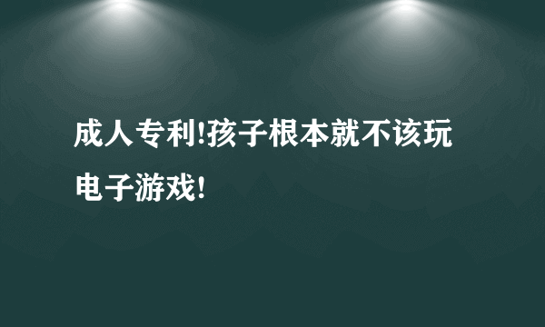 成人专利!孩子根本就不该玩电子游戏!