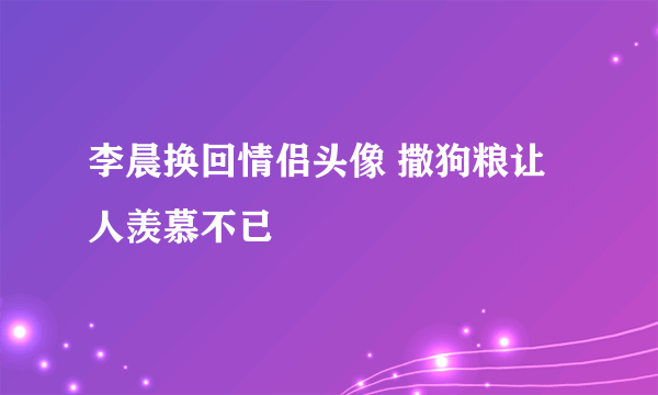 李晨换回情侣头像 撒狗粮让人羡慕不已