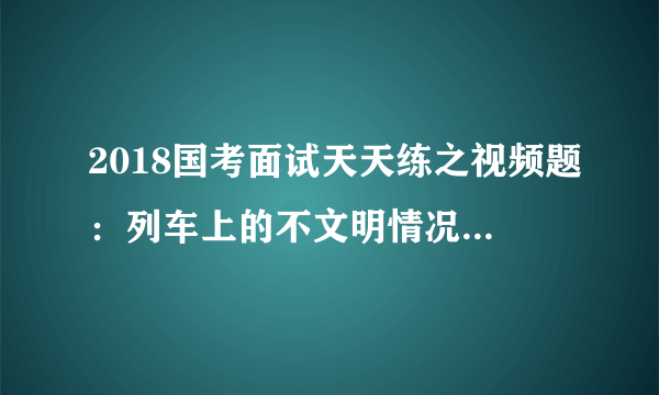 2018国考面试天天练之视频题：列车上的不文明情况该如何处理