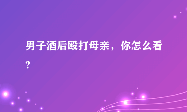 男子酒后殴打母亲，你怎么看？