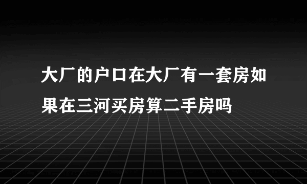 大厂的户口在大厂有一套房如果在三河买房算二手房吗