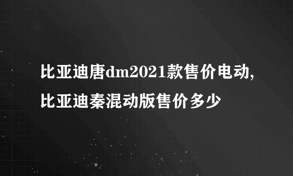 比亚迪唐dm2021款售价电动,比亚迪秦混动版售价多少