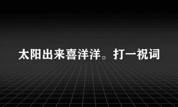 太阳出来喜洋洋。打一祝词