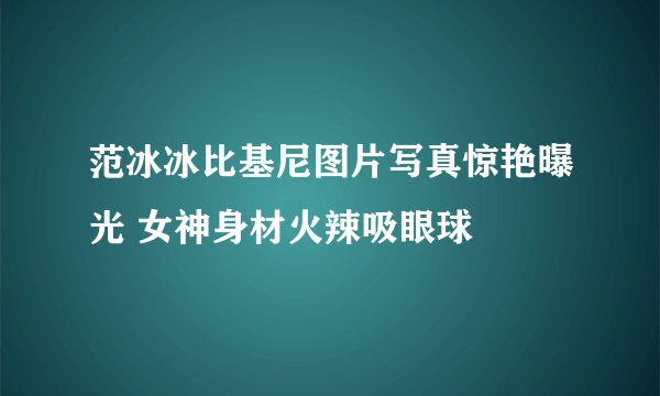 范冰冰比基尼图片写真惊艳曝光 女神身材火辣吸眼球