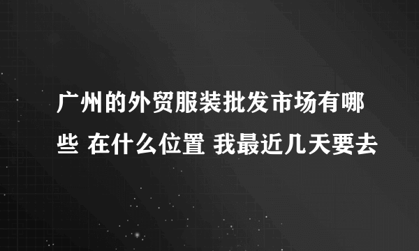 广州的外贸服装批发市场有哪些 在什么位置 我最近几天要去