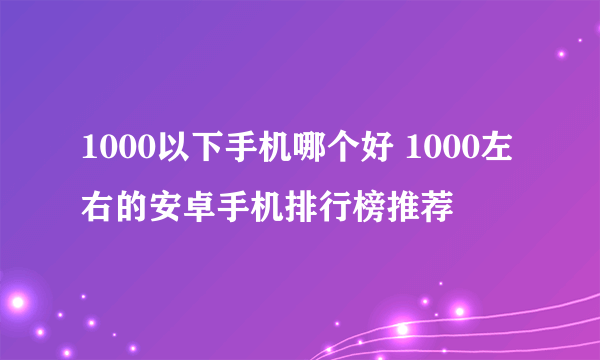 1000以下手机哪个好 1000左右的安卓手机排行榜推荐