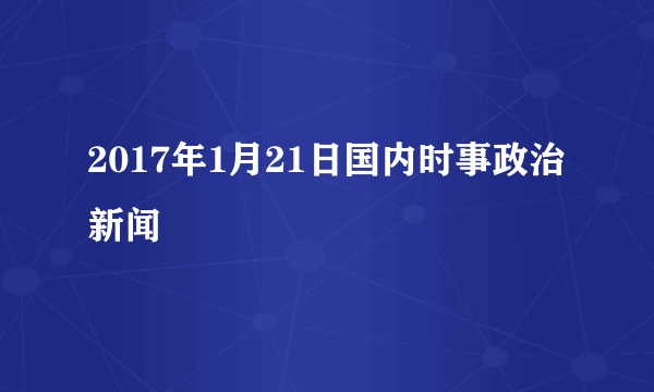 2017年1月21日国内时事政治新闻