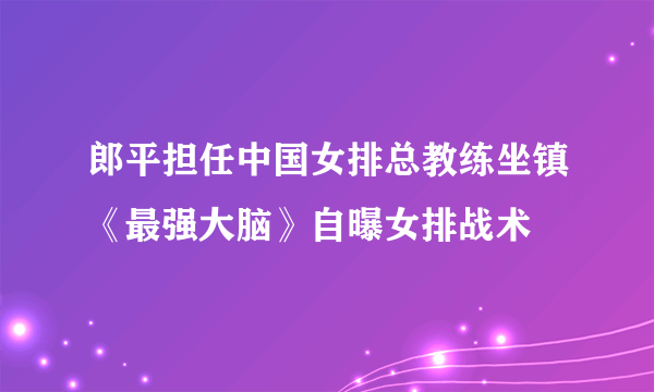 郎平担任中国女排总教练坐镇《最强大脑》自曝女排战术