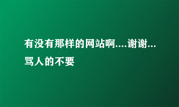 有没有那样的网站啊....谢谢...骂人的不要