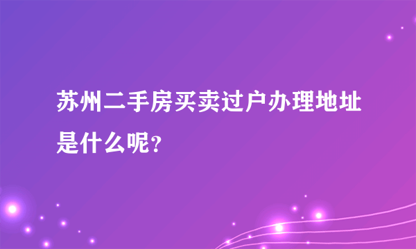 苏州二手房买卖过户办理地址是什么呢？