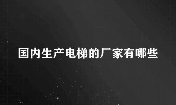 国内生产电梯的厂家有哪些