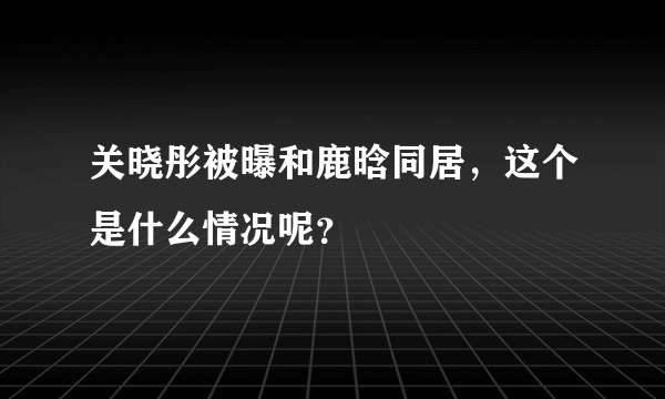 关晓彤被曝和鹿晗同居，这个是什么情况呢？