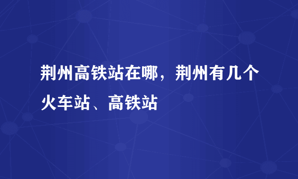 荆州高铁站在哪，荆州有几个火车站、高铁站