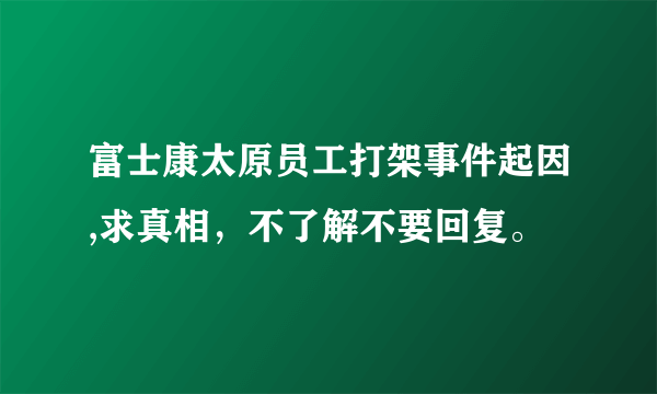 富士康太原员工打架事件起因,求真相，不了解不要回复。