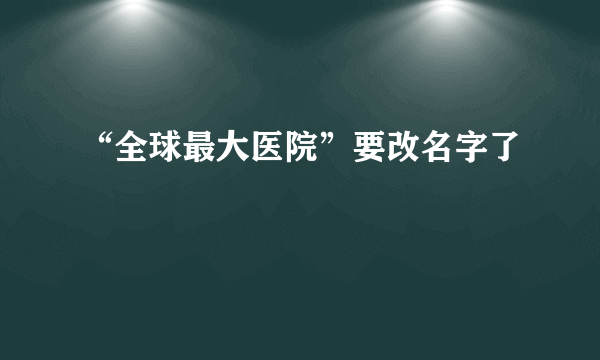 “全球最大医院”要改名字了