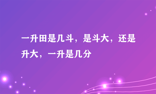 一升田是几斗，是斗大，还是升大，一升是几分