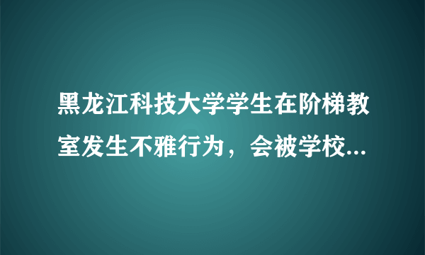 黑龙江科技大学学生在阶梯教室发生不雅行为，会被学校开除吗？