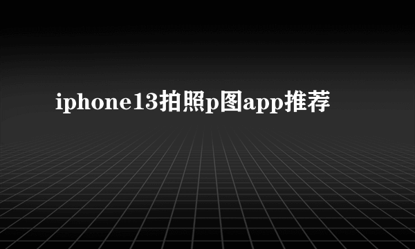 iphone13拍照p图app推荐