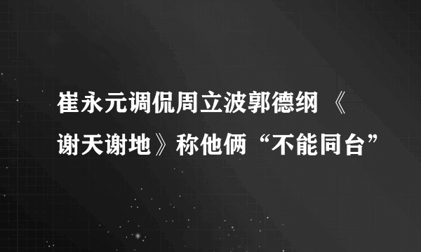 崔永元调侃周立波郭德纲 《谢天谢地》称他俩“不能同台”