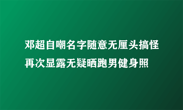 邓超自嘲名字随意无厘头搞怪再次显露无疑晒跑男健身照