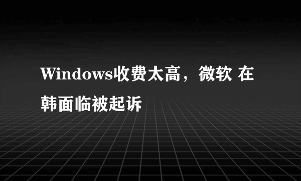 Windows收费太高，微软 在韩面临被起诉