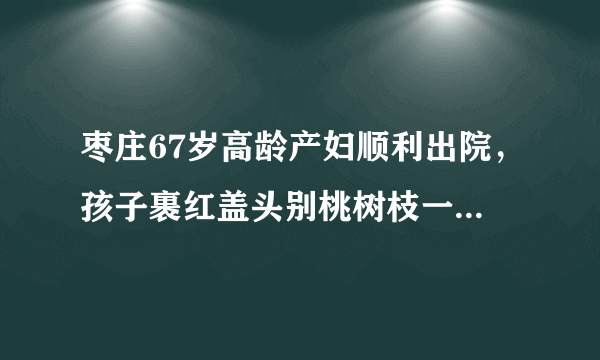 枣庄67岁高龄产妇顺利出院，孩子裹红盖头别桃树枝一起回家, 你怎么看？