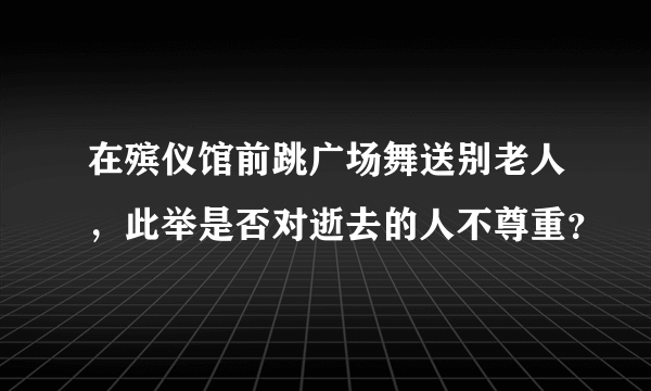 在殡仪馆前跳广场舞送别老人，此举是否对逝去的人不尊重？