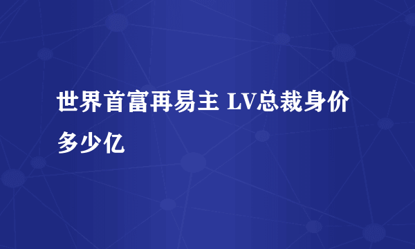 世界首富再易主 LV总裁身价多少亿