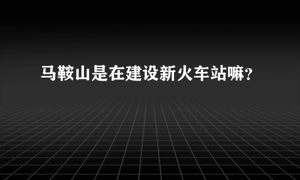 马鞍山是在建设新火车站嘛？