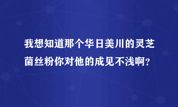 我想知道那个华日美川的灵芝菌丝粉你对他的成见不浅啊？