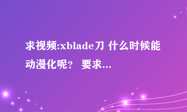 求视频:xblade刀 什么时候能动漫化呢？ 要求动漫化~!~