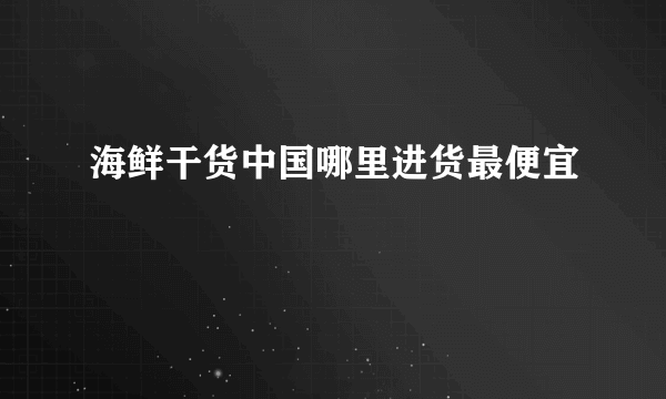 海鲜干货中国哪里进货最便宜