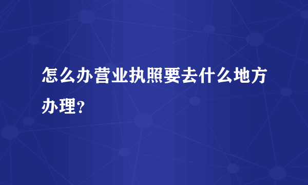 怎么办营业执照要去什么地方办理？