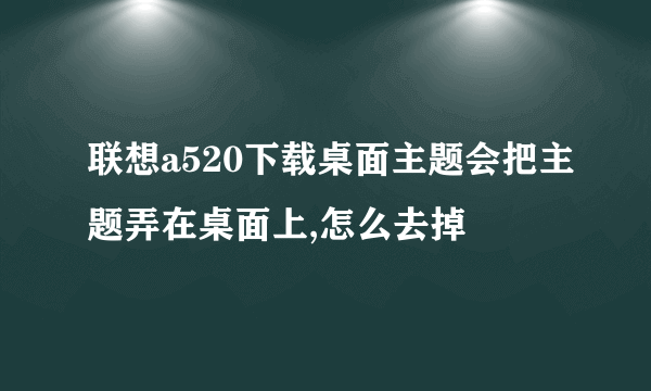 联想a520下载桌面主题会把主题弄在桌面上,怎么去掉