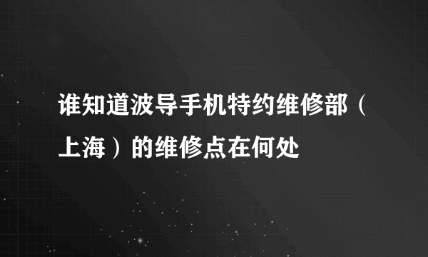 谁知道波导手机特约维修部（上海）的维修点在何处